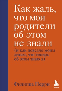 Обложка Как жаль, что мои родители об этом не знали (и как повезло моим детям, что теперь об этом знаю я)